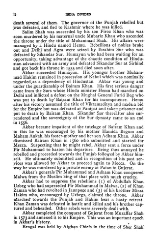 7* 1HDIA DIVIDED
<death several of them. The governor of the Punjab rebelled but
y/as defeated, and fled to Kashmir where he was killed.
Salim Shah was succeeded by his son Firoz Khan who was
soon murdered by his maternal uncle Mubariz Khan who ascended
the throne under the title of Muhammad Shah. His affairs were
managed by a Hindu named Hemu. Rebellions of nobles broke
out and Delhi and Agra were seized by Ibrahim Sur who was
defeated by Sikandar Sur. Humayun who had been waiting for an
opportunity, taking advantage of the chaotic condition of Hindu-
stan advanced with an army and defeated Sikandar Sur at Sirhind
and got back his throne in 1555 and died soon after.
Akbar succeeded Humayun. His younger brother Muham-
mad Hakim remained in possession of Kabul which was nominally
regarded, as a dependency of Hindustan. Akbar v;as young and
under the guardianship of Bairam Khan. His first serious danger
came from the Surs whose Hindu minister Hemu had marched on
Delhi and inflicted a defeat on the Mughal General Farid Beg who
was put to death by* Bairam Khan for his incompetence. Hemu
after his victory assumed the title of Vikramaditya and made^a bid
for the Empire but was defeated at Panipat and taken prisoner and
put to death by Bairam Khan. Sikandar Sair thereafter also sur-
rendered and the sovereignty of the Sur dynasty came to an end
in 1556.
Akbar became impatient of the tutelage of Bairam Khan and
in this he was encouraged by his mother Hamida Begum and
Maham Ankah, his foster-mother and her son Adham Khan. Akbar
dismissed Bairam Khan in 1560 who submitted and started for
Mecca. Suspecting that he might rebel, Akbar sent a force under
Pir Muhammad to hasten his departure. Being thus annoyed he
rebelled and proceeded towards the Punjab followed by Akbar him-
self. He ultimately submitted and in recognition of his past ser-
vices was allowed by Akbar to proceed again to Mecca. On the
way he was murdered by a private enemy at Patan in Gujerat.
Akbar's generals Pir Muhammad and Adham Khan conquered
Malwa from the Muslim king of that place with much cruelty.
Akbar had to suppress t
t
he rebellions (i) of Abdullah Khan
Uzbeg who had superseded Pir Muhammad in Malwa, (2) of Khan
Zaman who had revolted in Jaunpo^e and (3) of his brother Mirza
Hakim who, encouraged by Uzbegs, claimed the throne. Akbar
irtarched' towards the Punjab and Hakim beat a hasty retreat.
Khan Zaman was defeated in battle and killed and his brother cap-
tured and beheaded. Other rebels were severely dealt with.
Akbar completed the conquest of Gujerat from Muzaffar Shah
in 1573 and annexed it to his Empire. This was an important epoch
in Akbar's history. ,.
Bengal was held by Afghan Chiefs in the time of Sher Shah'
 
