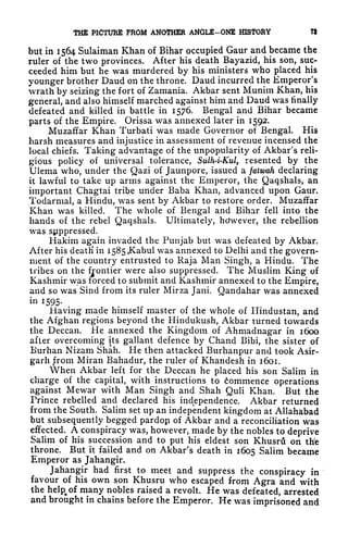 THE PICTURE PROM ANOTHER ANGLE-ONE HISTORY W
but in 1564 Sulaiman Khan of Bihar occupied Gaur and became the
ruler of the two provinces. After his death Bayazid, his son, suc-
ceeded him but he was murdered by his ministers who placed his
younger brother Daud on the throne. Daud incurred the Emperor's
wrath by seizing the fort of Zamania. Akbar sent Munim Khan, his
general, and also himself marched against him and Daud was finally
defeated and killed in battle in 1576. Bengal and Bihar became
parts of the Empire. Orissa was annexed later in 1592.
Muzaffar Khan Turbati was made Governor of Bengal. His
harsh measures and injustice in assessment of revenue incensed the
local chiefs. Taking advantage of the unpopularity of Akbar's reli-
gious policy of universal tolerance, Sulh-i-Kul, resented by the
Ulema who, under the Qazi of Jaunpore, issued a falwah declaring
it lawful to take up arms against the Emperor, the Qaqshals, an
important Chagtai tribe under Baba Khan, advanced upon Gaur.
Todarmal, a Hindu, was sent by Akbar to restore order. Muzaffar
Khan was killed. The whole of Bengal and Bihar fell into the
hands of the rebel Qaqshals. Ultimately, however, the rebellion
was suppressed.
Hakim again invaded the Punjab but was defeated by Akbar.
After his death* in i585,Kabul was annexed to Delhi and the govern-
ment of the country entrusted to Raja Man Singh, a Hindu. The
tribes on the frontier were also suppressed. The Muslim King of
Kashmir was forced to submit and Kashmir annexed to the Empire,
and so was Sind from its ruler Mirza Jani. Qandahar was annexed
in 1595.
Having made himself master of the whole of Hindustan, and
the Afghan regions beyond the Hindukush, Akbar turned towards
the Deccan. He annexed the Kingdom of Ahmadnagar in 1600
after overcoming its gallant defence by Chand Bibi, the sister of
Burhan Nizam Shah. He then attacked Burhanpur and took Asir-
garh from Miran Bahadur, the ruler of Khandesh in 1601.
When Akbar left for the Deccan he placed his son Salim in
charge of the capital, with instructions to Commence operations
against Mewar with Man Singh and Shah Quli Khan. But the
Prince rebelled and declared his independence. Akbar returned
from the South. Salim set up an independent kingdom at Allahabad
but subsequently begged pardoji of Akbar and a reconciliation was
effected. A conspiracy was, however, made by the nobles to deprive
Salim of his succession and to put his eldest son Khusru on the
throne. But it failed and on Akbar's death in 1605 Salim became
Emperor as Jahangir.
Jahangir had first to meet and suppress the conspiracy in
favour of his own son Khusru who escaped from Agra and with
the help^of many nobles raised a revolt. He was defeated, arrested
and brought in chains before the Emperor. He was imprisoned and
 