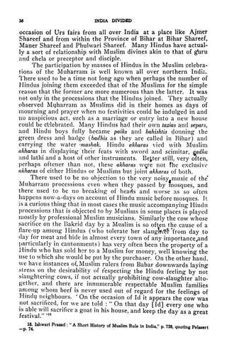 38 INDIA DIVIDED
occasion of Urs fairs from all over India at a place like Ajnier
Shareef and from within the Province of Bihar at Bihar Shareef,
Maner Shareef and Phulwari Shareef. Many Hindus have actual-
ly a sort of relationship with Muslim divines akin to that of gfuru
and chela or preceptor and disciple.
The participation by masses of Hindus in the Muslim celebra-
tions of the Muharram is well known all over northern India,
There used to be a time not long ago when perhaps the number of
Hindus joining them exceeded that of the Muslims for the simple
reason that the former are more numerous than the latter. It was
not only in the processions that the Hindus joined. They actually
observed Mijharram as Muslims did in their homes as days of
mourning and prayer when no festivities could be indulged in and
no auspicious act, such as a marriage or entry into a new house
could be celebrated. Many Hindus had their own tazias and separs,
and Hindu boys fully became paiks and bahishtis donning the
green dress and badge (badhis as they are called in Bihar) and
carrying the water washak. Hindu akharas vied with Muslim
akharas in displaying 'their feats with sword and scimitar, gadka
and lathi and a host of other instruments. Better still, very often,
perhaps oftcner than not, these akharas w^re not fhe exclusive
akharas of either Hindus or Muslims but joint akharas of both.
There used to be no objection to the very noisy music of the*
Muharram processions even when they passed by mosques, and
there used to be no breaking of heads and worse as so often
happens now-a-days on account of Hindu music before mosques. It
is a curious thing that in most cases the music accompanying Hindu
processions that is objected to by Muslims in some places is played
mostly by professional Muslim musicians. Similarly the cow whose
sacrifice on the Bakrid day by a Muslim is so often the cause of a
flare-up among Hindus (who tolerate her slaugfcttf 'from day to
clay for meat and hide in almost every town of any importancejand
particularly in cantonments) has very often been the property *of a
Hindu who has sold her to a Muslim for money, well knowing the
use to which she would be put by the purchaser. On the other hand,
we have instances of. Muslim rulers from Babar downwards laying
stress on the desirability of respecting the Hindu feeling by not
slaughtering cows, if not actually prohibiting cow-slaughter alto-
gether, and there are innumerable respectable Muslim families
among whom beef is never used out of regard for the feelings of
Hindi? neighbours.
'
On tlie occasion of Id it appears the cow was
not sacrificed, for we are told :
"
On that day [Id] every one who
is able will sacrifice a goat in his house, and keep the day as a great
festival."
>1G
ML Ishwari Prasad :
"
A Short History of Muslim Rule in India," p. 738, quoting Pelsaert"""' j**t
 