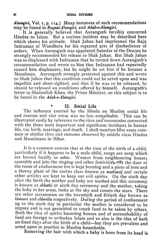 40 INDIA DIVIDED
Alamgiri, Vol. i, p. 114.) Many instances of such recommendations
may be found in Ruqaat-Alamgiri, and Adab-e*Alamgiri.
-
It is generally believed that Aurangzeb forcibly converted
Hindus to Islam. But a curious incident may be described here
which shows his attitude. Shah Jahan had imprisoned the Raja
Indraman of Wandhera for his repeated acts of disobedience of
orders. When Aurangzeb was appointed Subedar of the Deccan he
strongly recommended his release to Shah Jahan. But Shah Jahan
was so displeased with Indraman that he turned down Aurangzeb's
recommendation and wrote to him that Indraman had repeatedly
caused him displeasure, but he might be set free if he became a
Musalman. Aurangzeb strongly protested against this and wrote
to Shah Jahan that this condition could not be acted upon and was
impolitic and short-sighted, and that if he was to be released, he
should be ^released on conditions offered by himself. Aurangzeb's
letter to Shafaullah Khan, the Prime Minister, on this subject is to
be found in the Adab-e-Alamgiri.
*
II. Sdcial Life
The influence exerted by the Hindu on Muslim social life
and custom and vice versa was no less remarkable.
'
This can be
illustrated easily by reference to the rites ancrceremonies connected
with the three most important and significant incidents in human
life, viz. birth, marriage, and death. I shall mention h&re some com-
mon or similar rites and customs observed by middle class Hindus
and Musalmans in Bihar.
It is a common custom that at the time of the birth of a child,
particularly if it happens to be a male child, songs are sung which
are known locally as sohar. Women from neighbouring houses
assemble and join the singing and other festivitieV^t the door of
the room of confinement fire is kept burning and a piece of iron and
a thorny plant of the cactus class known as muthiasij and certain
other articles are kept to keep out evil spirits. On the sixth day
after the birth the mother and baby are washed and this ceremony
is known as chhathi or sixth day ceremony and the mother, taking
the baby in her arms, looks at the sky and counts the stars. There
are other ceremonies on the twentieth and fiftieth day known as
bistouri and chlieella respectively. During the period of confinement
up to thq sixth day in particular the mother is considered to be
impure and is not permitted to touch food to be taken by others.
Both ^the idea of spirits haunting houses and of untouchability of
food are foreign to orthodox Islam and so also is the idea of bath
on fixed days after the birth of a child but they are prevalent and
acted upon in practice in Muslim households.
Removing the hair with which a baby is born from its head is
 