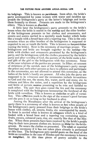THE PICTURE FROM ANOTHER ANGLE-SOCIAL LIFE 43
its lodgings. This is known as parichawan. Soon after, the bride's
party accompanied by some women with water and eatables ap-
proach the bridegroom's party at the latter's lodgings and invite
them formally to dinner. Presents are made to the bridegroom's
elders. This is known as dhurchak.
A little later the bridegroom's party proceeds to the bride's
house when the bride is seated in the mandap and the elder brother
of the bridegroom presents to her clothes and ornaments, and
sweets and scents carried in a specially made basket which looks
like a temple with a broad base and a tapering top. This is the only
occasion when an elder brother of the bridegroom is supposed or
expected to see or touch the bride. This is known as kanyanirikshan
(seeing the bride). Next is the ceremony of marriage proper. The
bridegroom and bride are brought together in the mandap the
bride with clothes and ornaments presented by the bridegroom's
party, and the bridegroom with the clothes presented by the bride's
party and after worship of God, the parents of the bride make a for-
mal gift of the girl to the bridegroom with -due ceremony. Some
of the near relations of the parties are present. In Bihar, on account
of strictness of the wirdah, men of the bridegroom's party except
the priest and such other persons as have to officiate and participate
in the ceremonies, are not allowed to attend this ceremony, as the
ladies of the bride's family are present. All who join the party are
supposed to 6e witnesses and the ceremonies include invocations
to^God
and the sun, the moon, fire, water, earth and stone, etc. to,
witness and bless the union, and a repetition by the bridegroom
and bride of certain mantras promising to be true and faithful to
each other. The pair then goes round the fire and the ceremony
is completed with the bridegroom besmearing the forehead of the
bride with vermilion. This is known as sindwrdan or gift of vermi-
lion. This vcJFfcwiion mark is the sign of the woman's good fortune
and she puts it on so long as her husband is alive.
Among^the Musalmans after the arrival of the bridegroom's
party there is a ceremony of what is known as bari when people of
the bridegroom's party proceed from their lodgings to the bride's
house with clothes, oil, sweets, fruits, etc. accompanied by music.
In front is carried what is known as sohagpura which is a kind of
basket with a broad base and a tapering top containing spices,
fruits, sweets, coloured yarn, rice, etc. exactly like that of the Hin-
dus.
^
When these presents have been received by the bridVs people
they in their turn present clothes etc. known as khilat for the*bride-
groom. He wears the clothes so presented. The nikah or essential
marriage ceremony if it has not taken place already is performed
at^this
time. The bridegroom puts sandal-paste on the head of the
bride as vermilion in the case of Hindus and the ceremony is known
as nwngbhari. At this time pieces of poetry suitable to the
 