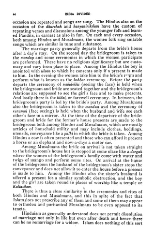 44 INDIA DIVIDED
occasion are repeated and songs are sung. The Hindus also on the
occasion of the dhurchak and kanyanirikshan have the custom of
repeating verses and discussions among the younger folk and learn-
ed Pandits, in earnest as also in fun. On each and every occasion,
both among Hindus and Musalmans, the women folk sing suitable
songs which are similar in tune and substance.
The marriage party generally departs from the bride's house
after a day's stay. On the second day the bridegroom is taken to
the mandap and some ceremonies in which the women participate
are performed. These have no religious significance but are custo-
mary and vary from place to place. Among the Hindus the boy is
anointed with ubtan to which he consents only if a present is made
to him. In the evening the women take him to the bride's r^m and
perform what is known as the kohbar ceremony. Before the party
departs the ceremony of muhdekhi (seeing the face) is held when
the bridegroom and bride are seated together and the bridegroom's
relations are supposed to see the girl's face and to make presents.
And lastly there is the bidai, or farewell ceremony. In between, the
bridegroom's party is fed by the bride's party. Among Musaltpans
also the bridegroom is taken to the mandwa a.md the ceremony of
runumai (face seeing*) is held when the husband and ivife see each
other's face in a mirror. At the time of the departure of the bride-
groom and bride for the former's house presents are^ made to the
bridegroom both among* Hindus and Musalmans, which are mostly
articles of household utility and may include clothes, beddings,
utensils, conveyance like a palki in which the bride is taken. Among
Hindus a cow is often presented and those who can afford it present
a horse or an elephant and now-a-days a motor car.
Among Musalmans the bride on arrival is not taken straight
to the bridegroom's house but is stopped at some place like a dargah
where the women of the bridegroom's family come~with water and
twigs of mango and perform some rites. On arrival at the house
of the bridegroom the husband of the bridegroom's sister stops the
conveyance and does not allow it to enter the house before a present
is made to him. Among' the Hindus also the sister's husband is
offered a present for a similar symbolic obstruction, and the boy
and the girl are taken round to places of worship like a temple or
Kaliasthan. .
There is thus a close similarity in the ceremonies and rites of
boih Hindus and Musalmans, and this in spite of the fact that
Islam tdoes not prescribe any of them and some of them may appear
to orthodox and puritanical Musalmans to be even opposed to its
tenets.
Hinduism as generally understood does not permit dissolution
of marriage not only in life but even after death and hence there
can be no remarriage for a widow. Islam does nothing of this sort
 