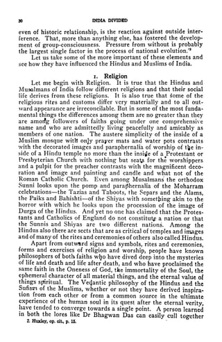 30 INDIA DIVIDED
even of historic relationship, is the reaction against outside inter-
ference. That, more than anything else, has fostered the develop-
ment of group-consciousness. Pressure from without is probably
the largest single factor in the process of national evolution/
2
Let us take some of the more important of these elements and
see how they have influenced the Hindus and Muslims of India.
i. Religion
Let me begin with Religion. It is true that the Hindus and
Musalmans of India follow different religions and that their social
life derives from these religions. It is also true that some of the
religious rites and customs differ very materially and to all out-
ward appearance are irreconcilable. But in some of the most funda-
mental things the differences among them are no greater than they
are amoifg followers of faiths g'oing under one comprehensive
name and who are admittedly living peacefully and amicably as
members of one nation. The austere simplicity of the inside of a
Muslim mosque with only prayer mats and water pots contrasts
with the decorated images and paraphernalia of worship of tfce in-
side of a Hindu temple no more than the inside of a Protestant or
Presbyterian Church with nothing but seat for the worshippers
and a pulpit for the preacher contrasts with the magnificent deco-
ration and image and painting and candle and what not of the
Roman Catholic Church. Even among Musalmans the orthodox
Sunni looks upon the pomp and paraphernalia of the Moharram
celebrations the Tazias and Taboots, the Separs and the Alams,
the Paiks and Bahishti of the Shiyas with something akin to the
horror with which he looks upon the procession of the image of
Durga of the Hindus. And yet no one has claimed that the Protes-
tants and Catholics of England do not constitute a nation or that
the Sunnis and Shiyas are two different nations. Among the
Hindus also there are sects that are as critical of temples and images
and of many of the rites and ceremonies of others also called Hindus.
Apart from outward signs and symbols, rites and ceremonies,
forms and exercises of religion and worship, people have known
philosophers of both faiths who have dived deep into the mysteries
of life and death and life after death, and who have proclaimed the
same faith in the Oneness of God, the immortality of the Soul, the
ephemeral character of all material things, and the eternal value of
things spiritual. The Vetfantic philosophy of the Hindus and the
Sufisw of the Muslims, whether or not they have derived inspira-
tion from each other or from a common source in the ultimate
experience of the human soul in its quest after the eternal verity,
have tended to converge towards a single point. A person learned
in both the lores like Dr Bhagwan Das can easily cull together
2. Huxley, op. cit, p. 15.
 