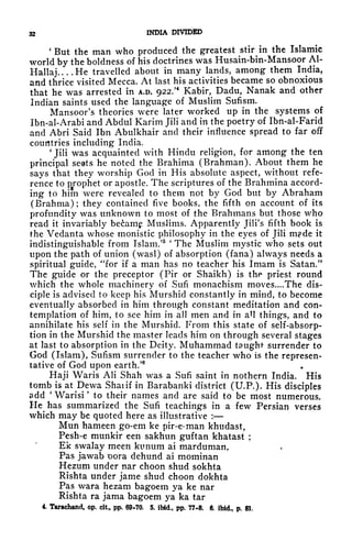 32 INDIA DIVIDED
'But the man who produced the greatest stiMn the Islamic
world by the boldness of his doctrines was Husain-bin-Mansoor Al-
Hallaj He travelled about in many lands, among them India,
and thrice visited Mecca. At last his activities became so obnoxious
that he was arrested in A.D. 922.'* Kabir, Dadu, Nanak and other
Indian saints used the language of Muslim Sufism.
Mansoor's theories were later worked up in the systems of
Ibn-al-Arabi and Abdul Karim Jili and in the poetry of Ibn-al-Farid
and Abri Said Ibn Abulkhair and their influence spread to far off
countries including India.
'
Jili was acquainted with Hindu religion, for among the ten
principal seats he noted the Brahima (Brahman). About them he
says that they worship God in His absolute aspect, without refe-
rence to prophet or apostle. The scriptures of the Brahmina accord-
ing to him were revealed to them not by God but by Abraham
(Brahma); they contained five books, the fifth on account of its
profundity was unknown to most of the Brahmans but those who
read it invariably becamg Muslims. Apparently Jili's fifth book is
the Vedanta whose monistic philosophy in the eyes of Jili m?de it
indistinguishable from Islam/5 '
The Muslim mystic who sets out
upon the path of union (wasl) of absorption (fana) always needs a
spiritual guide, "for if a man has no teacher his Imam is Satan."
The guide or the preceptor (Pir or Shaikh) is the priest round
which the whole machinery of Sufi monachism moves. ...The dis-
ciple is advised to keep his Murshid constantly in mind, to become
eventually absorbed in him through constant meditation and con-
templation of him, to see him in all men and in a*l things, and to
annihilate his self in the Murshid. From this state of self-absorp-
tion in the Murshid the master leads him on through several stages
at last to absorption in the Deity. Muhammad taught surrender to
God (Islam), Sufism surrender to the teacher who is the represen-
tative of God upon earth.'
Haji Waris AH Shah was a Sufi saint in nothern India. His
tomb is at Dewa Shaiif in Barabanki district (U.P.). His disciples
add
'
Warisi
'
to their names and are said to be most numerous.
He has summarized the Sufi teachings in a few Persian verses
which may be quoted here as illustrative :
Mun hameen go-em ke pir-e-man khudast,
Pesh-e munkir een sakhun guftan khatast ;
Ek swalay meen kimum ai marduman,
Pas jawab *oora dehund ai mominan
Hezum under nar choon shud sokhta
Rishta under jame shud choon dokhta
Pas wara hezam bagoem ya ke nar
Rishta ra jama bagoem ya ka tar
4. Tarachand, op. cit, pp. 69-70, 5. ibid., pp. 77-8. 6. ibid, p. 81.
 