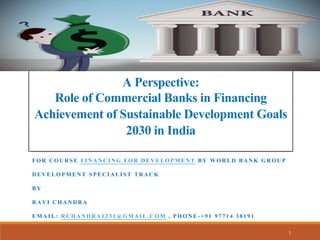 A Perspective:
Role of Commercial Banks in Financing
Achievement of Sustainable Development Goals
2030 in India
FOR COURSE FINANCING FOR DEVELOPMENT BY WORLD BANK GROUP
DEVELOPMENT SPECIALIST TRACK
BY
RAVI CHANDRA
EMAIL: RCHANDRA1231@GMAIL.COM , PHONE-+91 97714 38191
1
 
