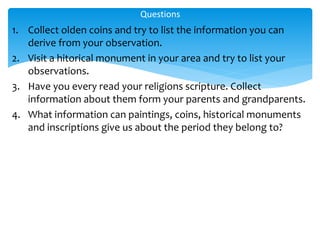 1. Collect olden coins and try to list the information you can
derive from your observation.
2. Visit a hitorical monument in your area and try to list your
observations.
3. Have you every read your religions scripture. Collect
information about them form your parents and grandparents.
4. What information can paintings, coins, historical monuments
and inscriptions give us about the period they belong to?
Questions
 