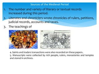 1. The number and variety of literary or textual records
increased during this period.
2. Literates and chroniclers wrote chronicles of rulers, petitions,
judicial records, accounts and taxes.
3. The teachings of
Sources of the Medieval Period
4. Saints and traders transactions were also recorded on these papers.
5. Manuscripts were collected by rich people, rulers, monasteries and temples
and stored in archives.
 
