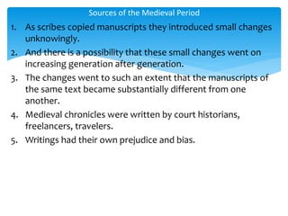 1. As scribes copied manuscripts they introduced small changes
unknowingly.
2. And there is a possibility that these small changes went on
increasing generation after generation.
3. The changes went to such an extent that the manuscripts of
the same text became substantially different from one
another.
4. Medieval chronicles were written by court historians,
freelancers, travelers.
5. Writings had their own prejudice and bias.
Sources of the Medieval Period
 