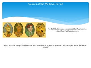 Sources of the Medieval Period
The Delhi Sultanates were replaced by Mughals who
established the Mughal empire
Apart from the foreign invaders there were several other groups of new rulers who emerged within the borders
of Indis
 