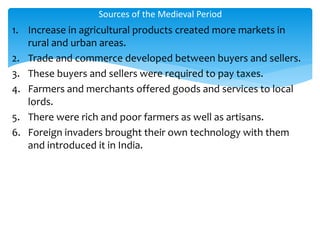 1. Increase in agricultural products created more markets in
rural and urban areas.
2. Trade and commerce developed between buyers and sellers.
3. These buyers and sellers were required to pay taxes.
4. Farmers and merchants offered goods and services to local
lords.
5. There were rich and poor farmers as well as artisans.
6. Foreign invaders brought their own technology with them
and introduced it in India.
Sources of the Medieval Period
 