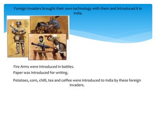 Foreign invaders brought their own technology with them and introduced it in
India.
Fire Arms were introduced in battles.
Paper was introduced for writing.
Potatoes, corn, chilli, tea and coffee were introduced to India by these foreign
invaders.
 