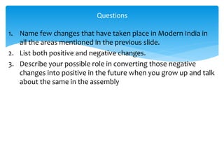 1. Name few changes that have taken place in Modern India in
all the areas mentioned in the previous slide.
2. List both positive and negative changes.
3. Describe your possible role in converting those negative
changes into positive in the future when you grow up and talk
about the same in the assembly
Questions
 
