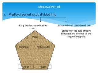 1. Medieval period is sub divided into
Medieval Period
Early medieval: 8 cent to 12
cent
Late medieval: 13 cent to 18 cent
Palas
Cholas Rajputs
RashtrakutasPratiharas
Starts with the estd of Delhi
Sultanate and extends till the
reign of Mughals
 