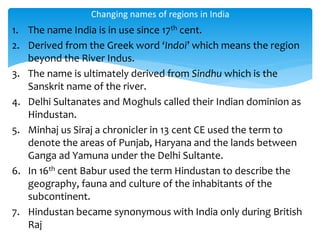 1. The name India is in use since 17th cent.
2. Derived from the Greek word ‘Indoi’ which means the region
beyond the River Indus.
3. The name is ultimately derived from Sindhu which is the
Sanskrit name of the river.
4. Delhi Sultanates and Moghuls called their Indian dominion as
Hindustan.
5. Minhaj us Siraj a chronicler in 13 cent CE used the term to
denote the areas of Punjab, Haryana and the lands between
Ganga ad Yamuna under the Delhi Sultante.
6. In 16th cent Babur used the term Hindustan to describe the
geography, fauna and culture of the inhabitants of the
subcontinent.
7. Hindustan became synonymous with India only during British
Raj
Changing names of regions in India
 