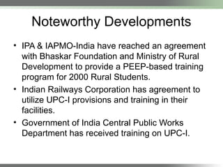Noteworthy Developments
• IPA & IAPMO-India have reached an agreement
with Bhaskar Foundation and Ministry of Rural
Development to provide a PEEP-based training
program for 2000 Rural Students.
• Indian Railways Corporation has agreement to
utilize UPC-I provisions and training in their
facilities.
• Government of India Central Public Works
Department has received training on UPC-I.
 