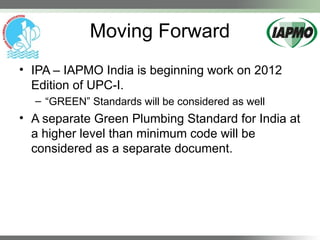 Moving Forward
• IPA – IAPMO India is beginning work on 2012
Edition of UPC-I.
– “GREEN” Standards will be considered as well
• A separate Green Plumbing Standard for India at
a higher level than minimum code will be
considered as a separate document.
 