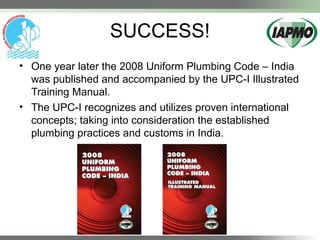 SUCCESS!
• One year later the 2008 Uniform Plumbing Code – India
was published and accompanied by the UPC-I Illustrated
Training Manual.
• The UPC-I recognizes and utilizes proven international
concepts; taking into consideration the established
plumbing practices and customs in India.
 