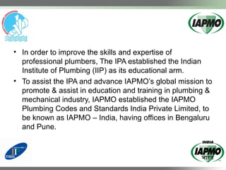 • In order to improve the skills and expertise of
professional plumbers, The IPA established the Indian
Institute of Plumbing (IIP) as its educational arm.
• To assist the IPA and advance IAPMO’s global mission to
promote & assist in education and training in plumbing &
mechanical industry, IAPMO established the IAPMO
Plumbing Codes and Standards India Private Limited, to
be known as IAPMO – India, having offices in Bengaluru
and Pune.
 
