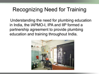 Recognizing Need for Training
Understanding the need for plumbing education
in India, the IAPMO-I, IPA and IIP formed a
partnership agreement to provide plumbing
education and training throughout India.
 
