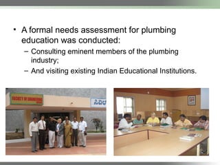 • A formal needs assessment for plumbing
education was conducted:
– Consulting eminent members of the plumbing
industry;
– And visiting existing Indian Educational Institutions.
 