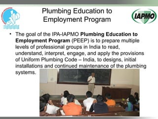Plumbing Education to
Employment Program
• The goal of the IPA-IAPMO Plumbing Education to
Employment Program (PEEP) is to prepare multiple
levels of professional groups in India to read,
understand, interpret, engage, and apply the provisions
of Uniform Plumbing Code – India, to designs, initial
installations and continued maintenance of the plumbing
systems.
 