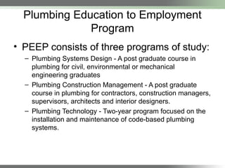 Plumbing Education to Employment
Program
• PEEP consists of three programs of study:
– Plumbing Systems Design - A post graduate course in
plumbing for civil, environmental or mechanical
engineering graduates
– Plumbing Construction Management - A post graduate
course in plumbing for contractors, construction managers,
supervisors, architects and interior designers.
– Plumbing Technology - Two-year program focused on the
installation and maintenance of code-based plumbing
systems.
 