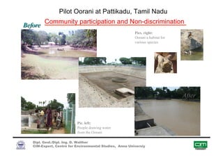 Pilot Oorani at Pattikadu, Tamil Nadu
Community participation and Non-discrimination
Pics. right:
Oorani a habitat for
various species
Pic. left:
People drawing water
from the Oorani
Dipl. Geol./Dipl. Ing. D. Walther
CIM-Expert, Centre for Environmental Studies, Anna Universiy
 