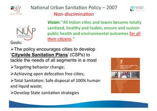 Na%onal	
  Urban	
  Sanita%on	
  Policy	
  –	
  2007	
  
Non-­‐discimina%on	
  
Vision:	
  “All	
  Indian	
  ci%es	
  and	
  towns	
  become	
  totally	
  
sani%zed,	
  healthy	
  and	
  livable,	
  ensure	
  and	
  sustain	
  
public	
  health	
  and	
  environmental	
  outcomes	
  for	
  all	
  
their	
  ci%zens.”	
  
Goals: 	
  	
  
 The policy encourages cities to develop
‘Citywide Sanitation Plans’ (CSPs) to
tackle the needs of all segments in a most	
  
 Targe%ng	
  behavior	
  change;	
  
 Achieving	
  open	
  defeca%on	
  free	
  ci%es;	
  
 Total	
  Sanita%on:	
  Safe	
  disposal	
  of	
  100%	
  human	
  
and	
  liquid	
  waste;	
  
 Develop	
  State	
  sanita%on	
  strategies	
  	
  	
  
 