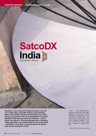COUNTRY REPORT                       Satellite Reception in India




                          SatcoDX
                          India
                          Alexander Wiese




Recently, a new SatcoDX AutoScan station was set                       The        Thiruvananthapuram
                                                                     AutoScan station has been oper-
up in India. Now, SatcoDX stations automatically
                                                                     ational for two years now and is
detect all satellite channels transmitted over India,                managed by Satheesan, a very
using scan software that was developed in-house at                   committed satellite DXer with
SatcoDX. With the currently two stations – one of                    many years of experience in the
which is located in Thiruvananthapuram in southern                   ﬁeld of satellite reception. “I set
                                                                     up my ﬁrst dish twelve years
India, the other one on New Delhi to cover the North
                                                                     ago,” Satheesan proudly tells
– SatcoDX is now able to analyse almost all beams                    us.
that can be received in India.
                                                                       Since then his antenna farm



30 TELE-satellite & Broadband — 10-1
                                   1/2008 — www.TELE-satellite.com
 