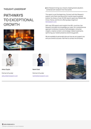 THOUGHT LEADERSHIP
PATHWAYS
TO EXCEPTIONAL
GROWTH
▶Ken Research brings you industry-leading brand valuation,
combined with research from the world’s
This report is just the beginning. Connect with Ken Research
experts, who track macroeconomic trends impacting global
brands. Our library of over 20,000 reports spans key markets like
China, France, and the US, offering deep insights at
kenresearch.com.
With over 200 experts and insights from 80+ countries, Ken
Research provides the knowledge you need. Our comprehensive
approach combines innovative methodologies, consumer
insights, creative content, and strategic media investments,
optimizing your market presence and driving growth.
We are available to personally discuss how we can support you
and your brand’s success. Feel free to contact me Sincerely,
Ankur Gupta
Partner & Founder
ankur@kenresearch.com
Namit Goel
Partner & Founder
namit@kenresearch.com
COPYRIGHT KEN RESEARCH. ALL RIGHTS RESERVED
 