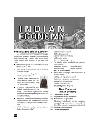 Understanding Indian Economy                                       (a) Technological research
    The economy of India is currently the world’s                  (b) Population growth
fourth largest in terms of real GDP (purchasing power              (c) Diversification of Industry
parity) after the USA, China and Japan and the second              (d) Increased saving
fastest growing major economy in the world after                   Ans : (b) Population growth
China.                                                            The socialist pattern aimed at by our planning
 India’s annual growth rate is above 8% while that                comes through
    of China is about 10%.                                         (a) a closed economy (b) mixed economy
    India is a developing country and our economy                 (c) public sector         (d) open economy
                                                                   Ans : (b) mixed economy
     is a mixed economy.
                                                                  Which of the following is not a characteristic of
     In a mixed economy the public sector co-exists               Indian economy?
      with the private sector.
                                                                   (a) High rate of population growth
     Dadabhai Naoroji is known as the                             (b) Extensive disguised unemployment
      Father of Indian Politics and Eco-                           (c) Low level of adult literacy
      nomics. He is also called the ‘Grand
                                                                   (d) High level of exports
      Old Man of India’.
                                                                   Ans: (d) High level of exports
     In his book Poverty and Un Brit-
                                                    Naoroji
      ish Rule in India he describes his                                    Basic Features of
      theory, i.e. the economic exploitation of India by                    Indian Economy
      the British. His theory is popularly called the Eco-    (i) Low per capita income.
      nomic Drain Theory.                                     (ii) Inequalities in income distribution.
     'Brain drain' means talented men leaving their own      (iii) Predominance of agriculture.
      country because of lack of opportunities and facili-          (More than 2/3rd of India’s working population
      ties and going to foreign countries for better condi-         is engaged in agriculture. But in USA only 2% of
      tions.                                                        the working population is engaged in agriculture.)
     Which of the following does not contribute to           (iv) Rapidly growing population.
      the development in India?                               (v) Chronic unemployment


260
 