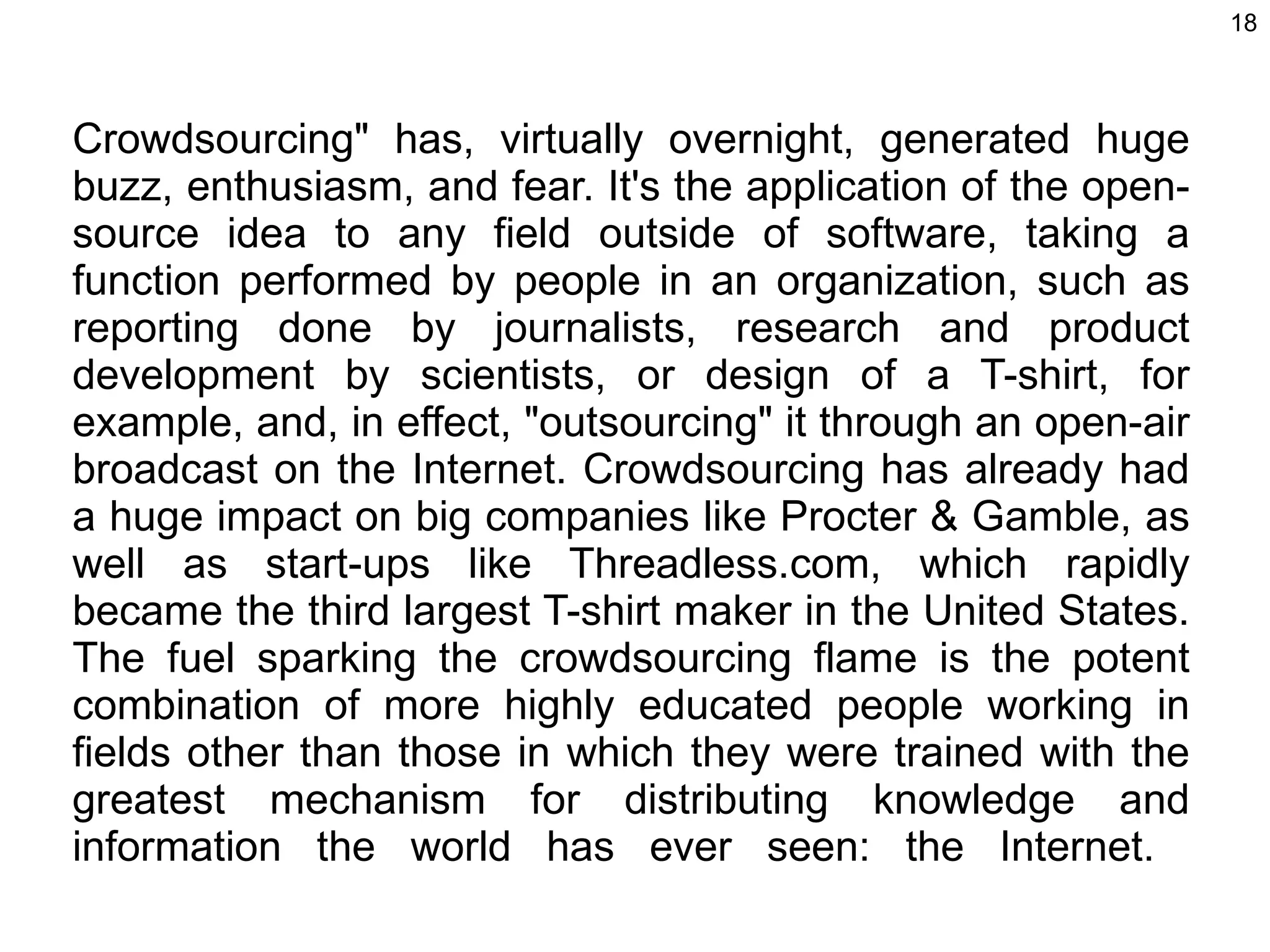 Crowdsourcing&quot; has, virtually overnight, generated huge buzz, enthusiasm, and fear. It's the application of the open-source idea to any field outside of software, taking a function performed by people in an organization, such as reporting done by journalists, research and product development by scientists, or design of a T-shirt, for example, and, in effect, &quot;outsourcing&quot; it through an open-air broadcast on the Internet. Crowdsourcing has already had a huge impact on big companies like Procter & Gamble, as well as start-ups like Threadless.com, which rapidly became the third largest T-shirt maker in the United States. The fuel sparking the crowdsourcing flame is the potent combination of more highly educated people working in fields other than those in which they were trained with the greatest mechanism for distributing knowledge and information the world has ever seen: the Internet.  
