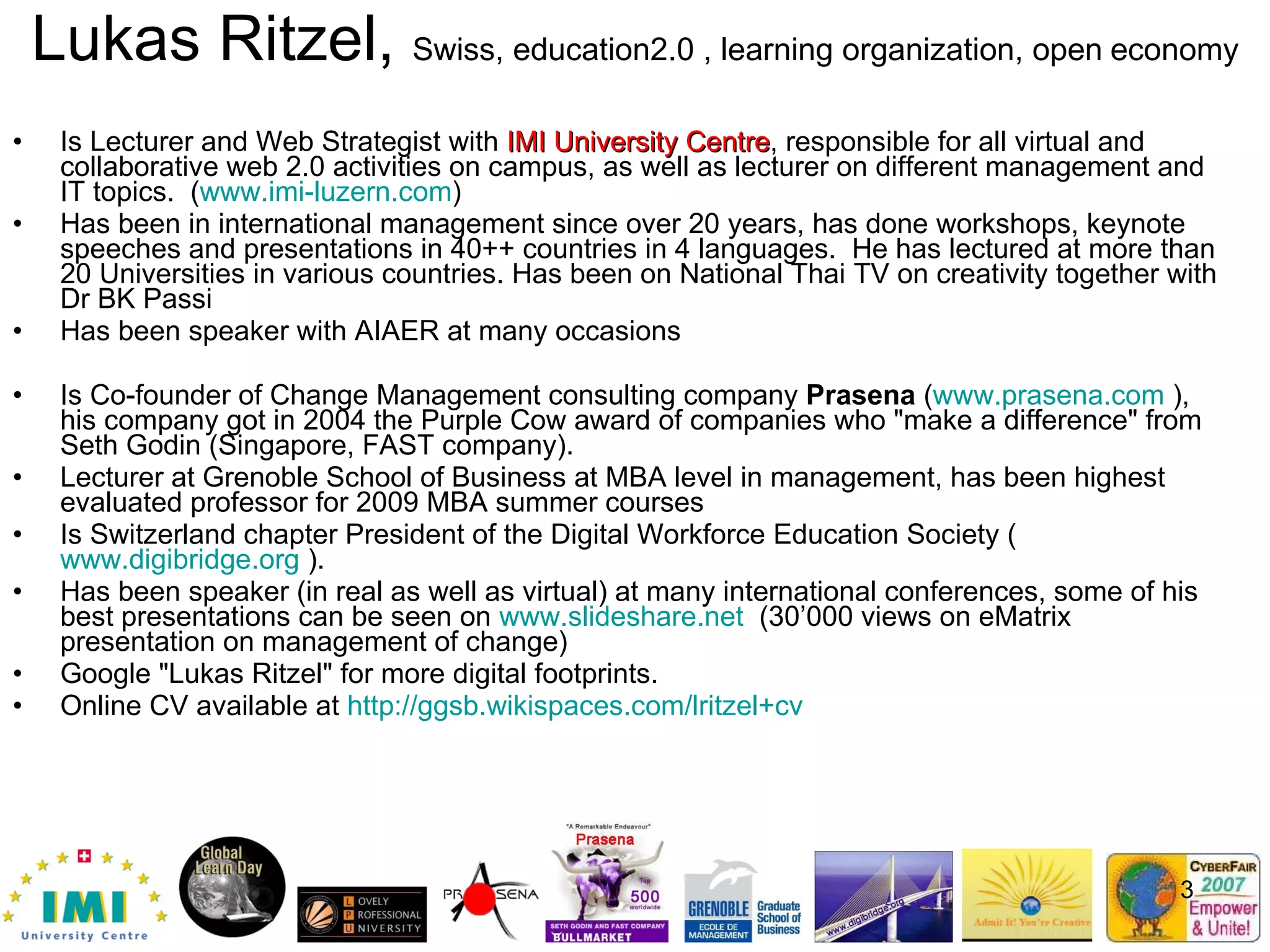 Lukas Ritzel,  Swiss, education2.0 , learning organization, open   economy Is Lecturer and Web Strategist with  IMI University Centre , responsible for all virtual and collaborative web 2.0 activities on campus, as well as lecturer on different management and IT topics.  ( www.imi-luzern.com ) Has been in international management since over 20 years, has done workshops, keynote speeches and presentations in 40++ countries in 4 languages.  He has lectured at more than 20 Universities in various countries. Has been on National Thai TV on creativity together with Dr BK Passi Has been speaker with AIAER at many occasions Is Co-founder of Change Management consulting company  Prasena  ( www.prasena.com  ), his company got in 2004 the Purple Cow award of companies who &quot;make a difference&quot; from Seth Godin (Singapore, FAST company).  Lecturer at Grenoble School of Business at MBA level in management, has been highest evaluated professor for 2009 MBA summer courses Is Switzerland chapter President of the Digital Workforce Education Society ( www.digibridge.org  ).  Has been speaker (in real as well as virtual) at many international conferences, some of his best presentations can be seen on  www.slideshare.net   (30’000 views on eMatrix presentation on management of change) Google &quot;Lukas Ritzel&quot; for more digital footprints.  Online CV available at  http://ggsb.wikispaces.com/lritzel+cv   