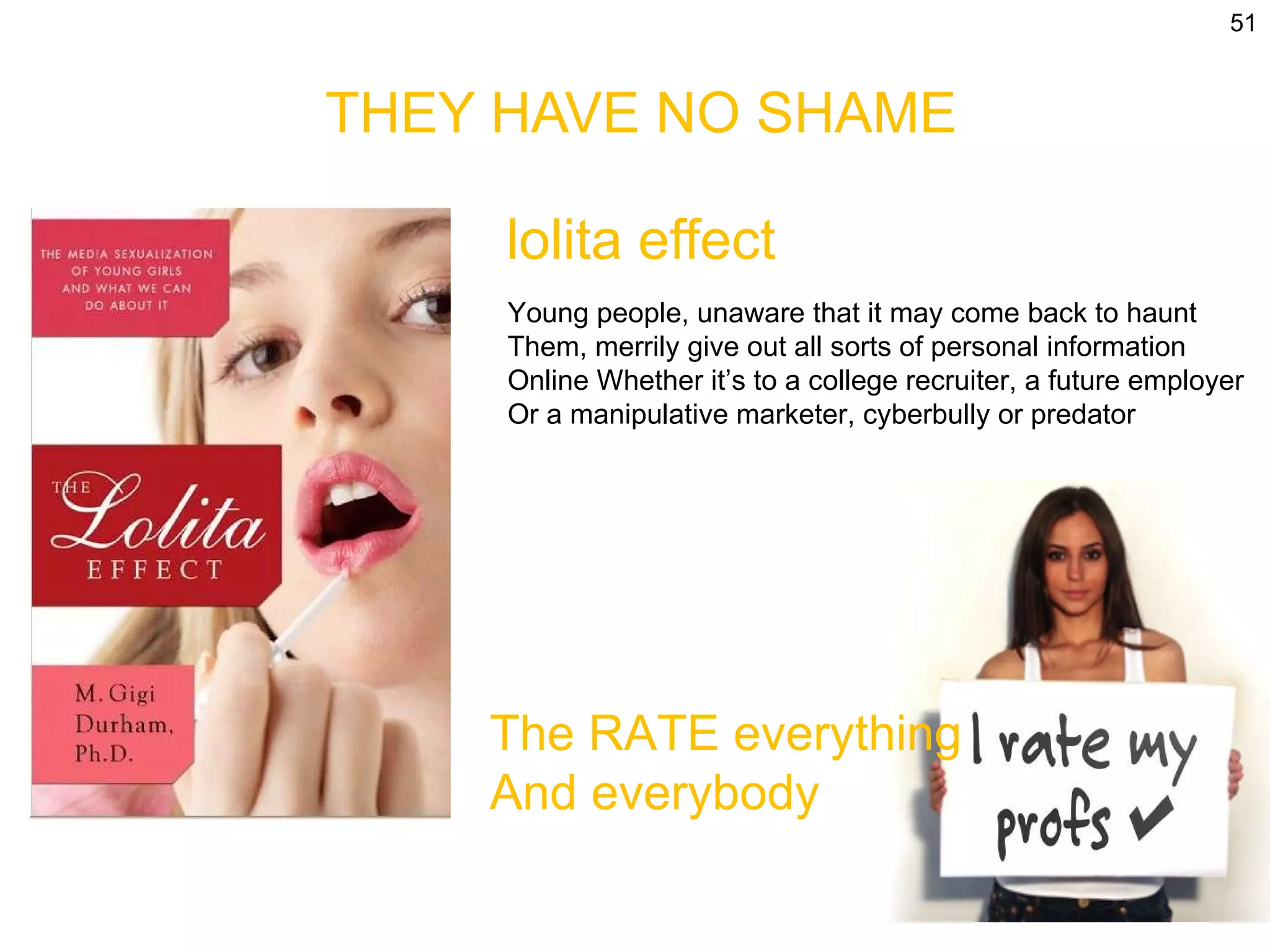 THEY HAVE NO SHAME lolita effect Young people, unaware that it may come back to haunt Them, merrily give out all sorts of personal information  Online Whether it’s to a college recruiter, a future employer Or a manipulative marketer, cyberbully or predator The RATE everything  And everybody 