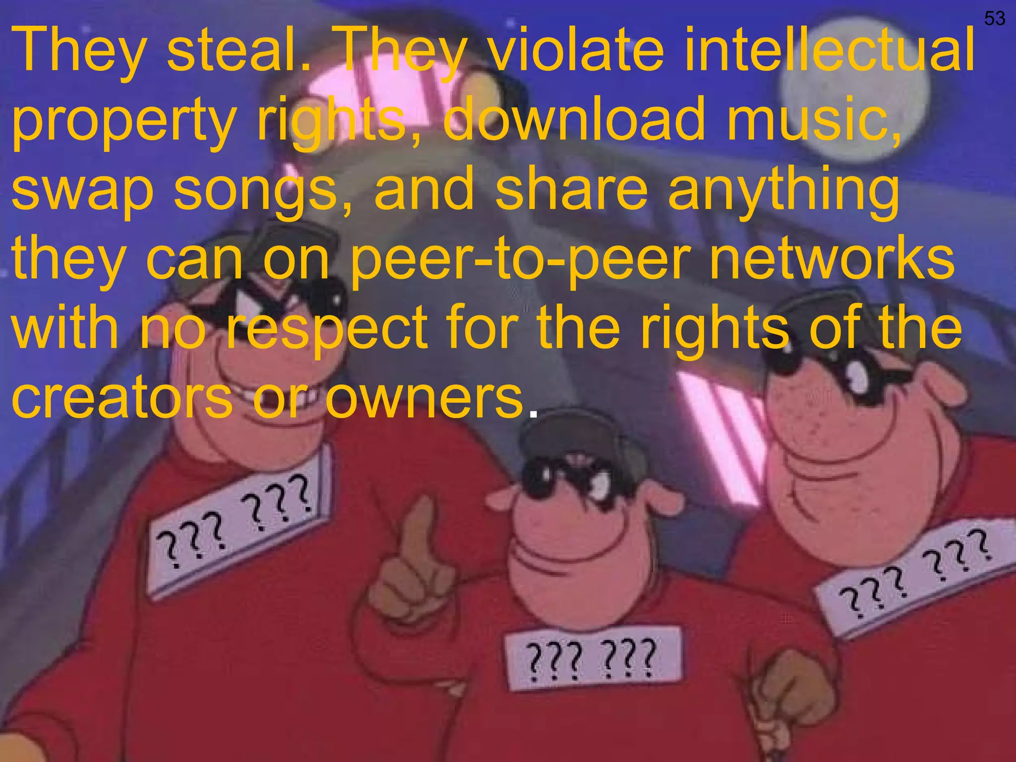 They steal. They violate intellectual property rights, download music, swap songs, and share anything they can on peer-to-peer networks with no respect for the rights of the creators or owners . 