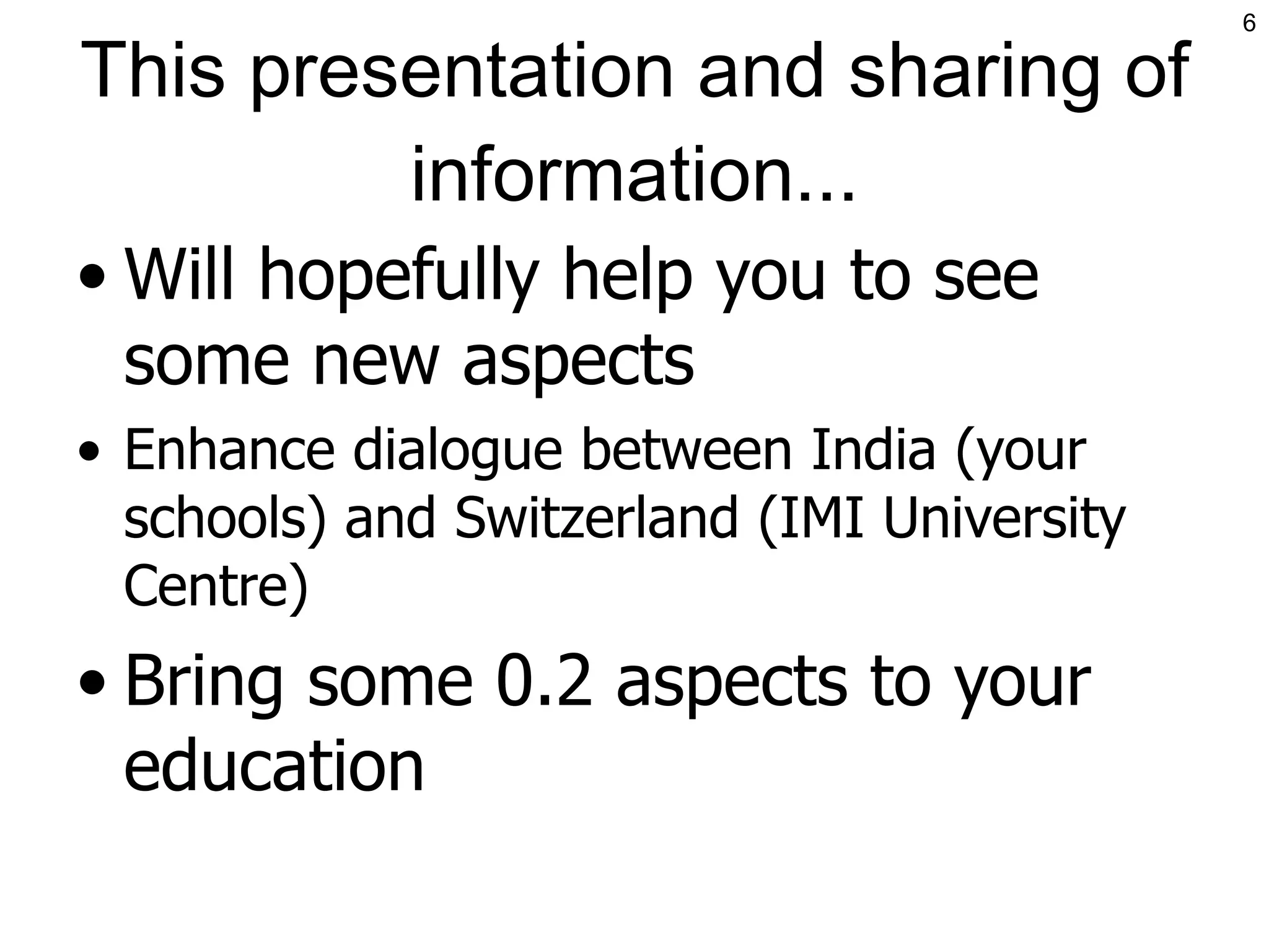 This presentation and sharing of information... Will hopefully help you to see some new aspects Enhance dialogue between India (your schools) and Switzerland (IMI University Centre) Bring some 0.2 aspects to your education 