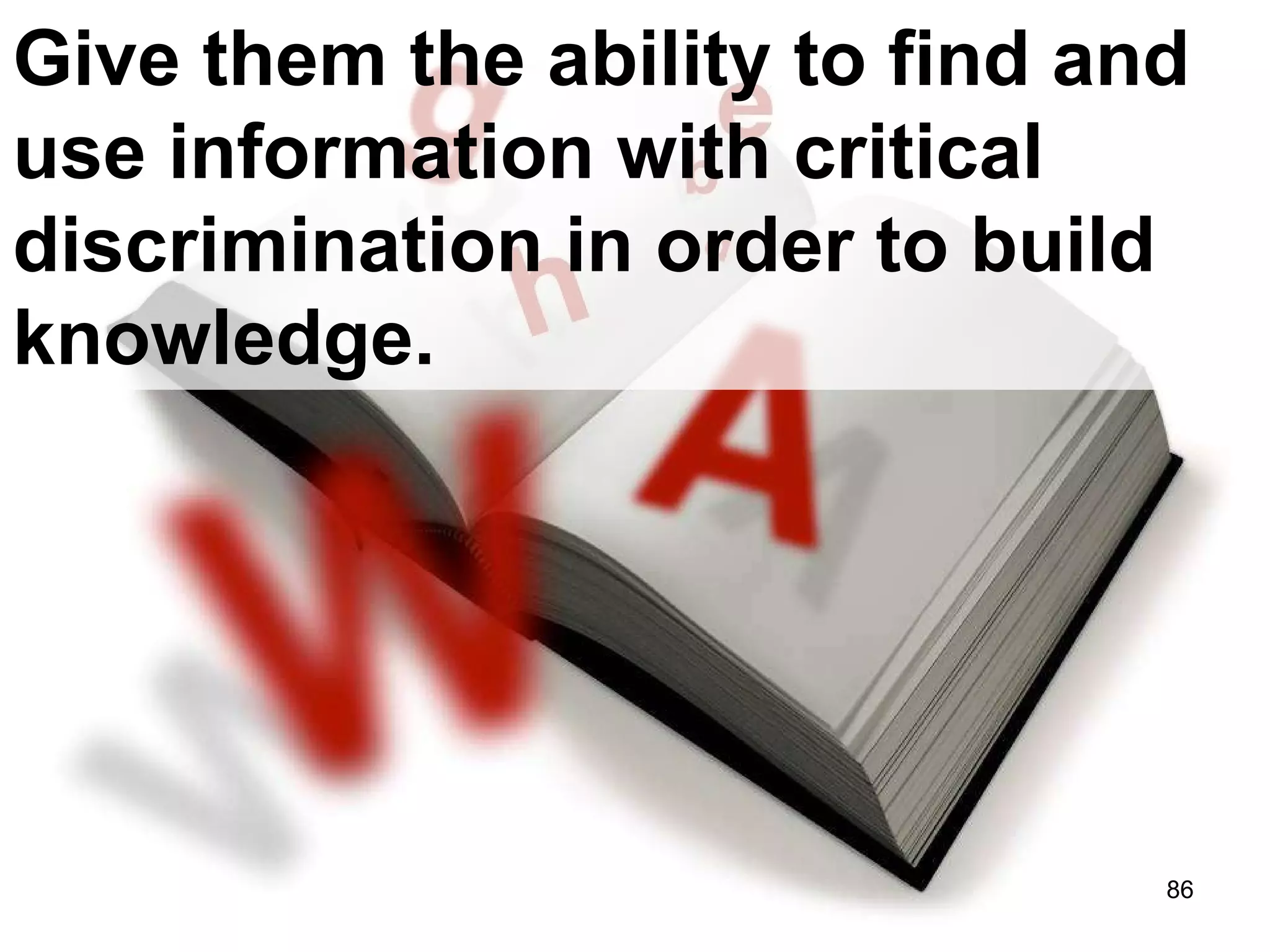 Give them the ability to find and use information with critical discrimination in order to build knowledge. 