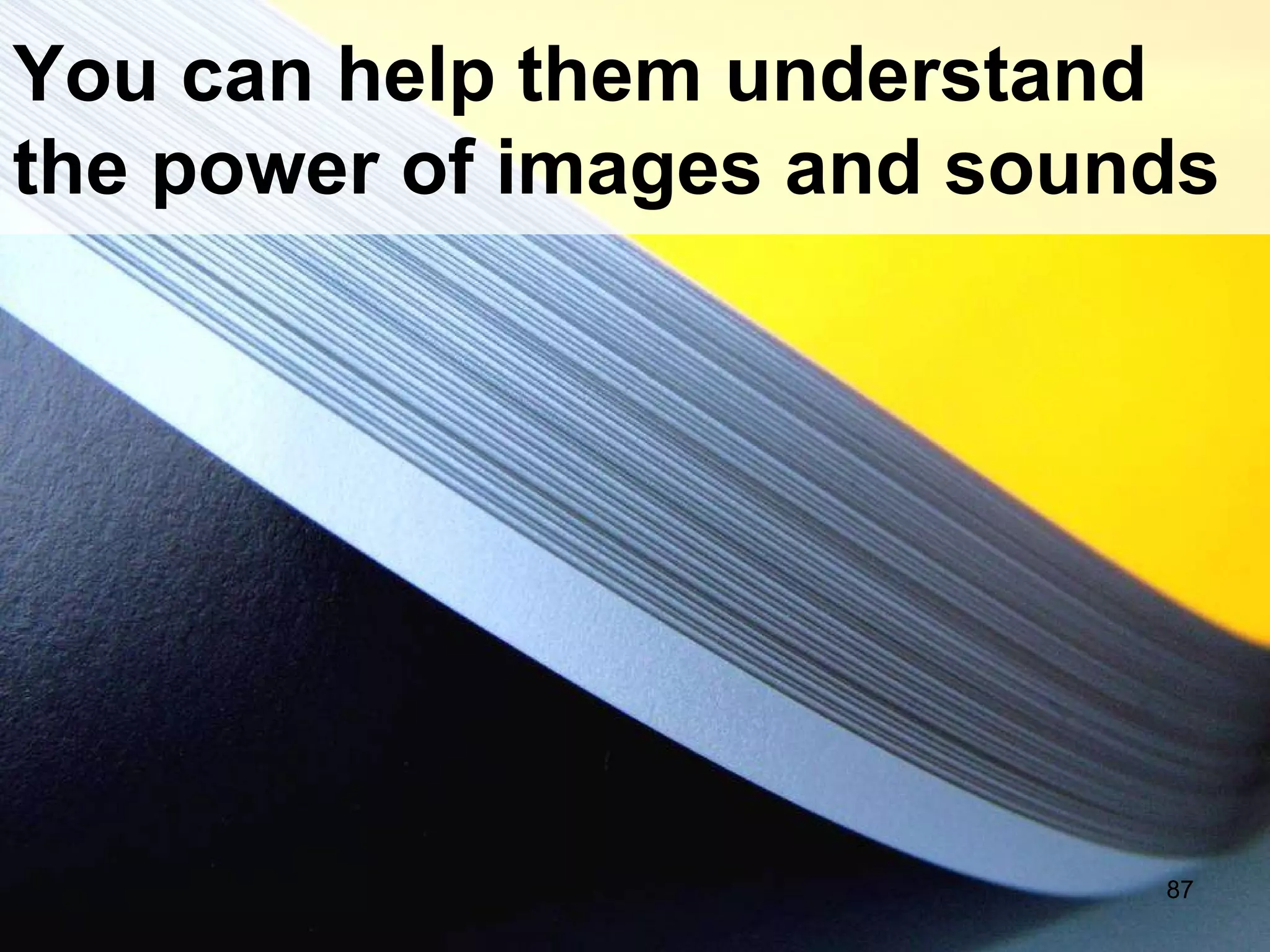 You can help them understand the power of images and sounds 