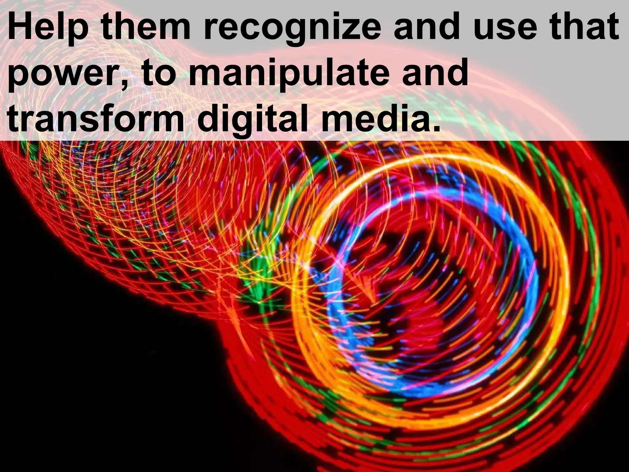 Help them recognize and use that power, to manipulate and transform digital media. 