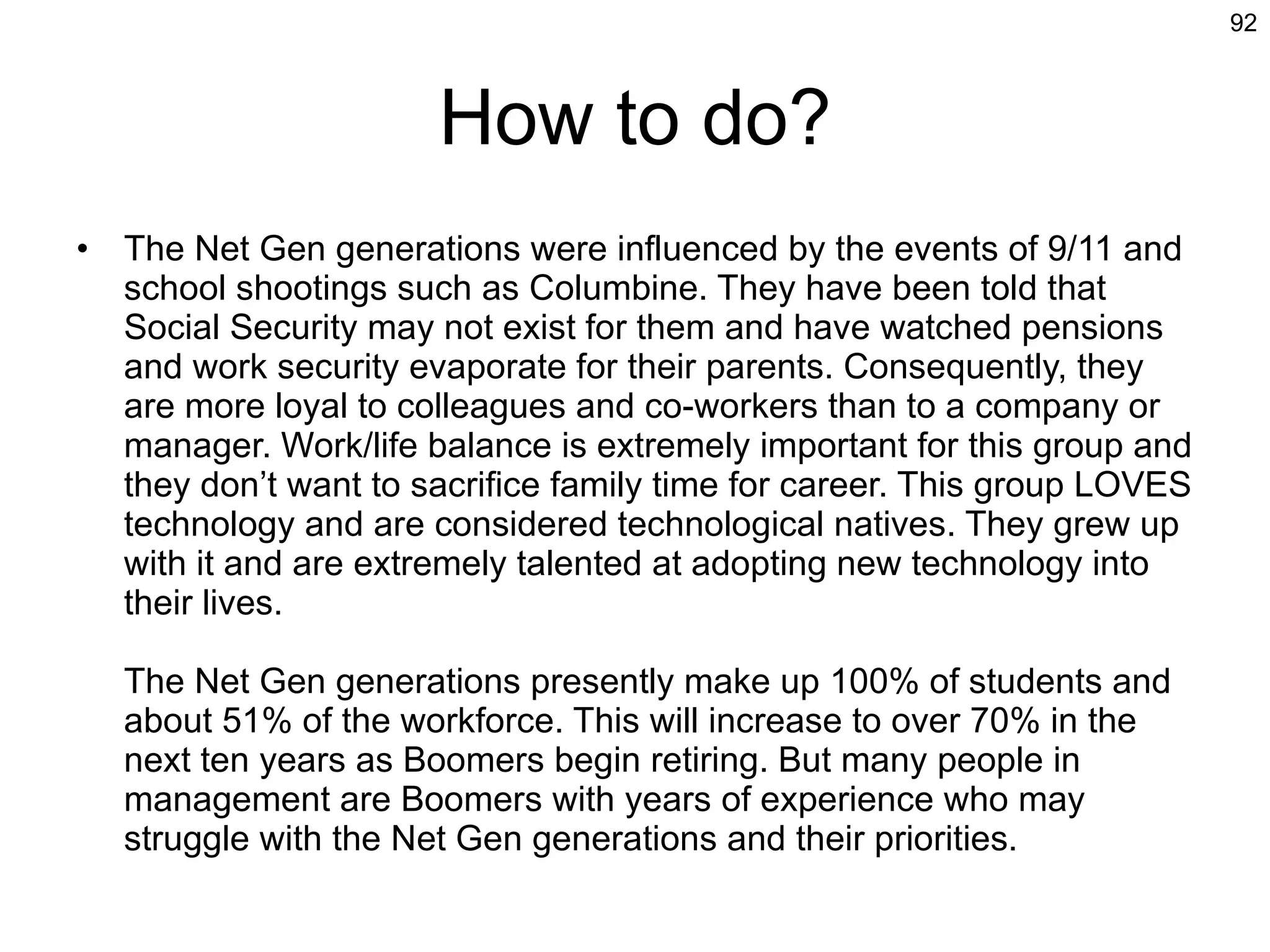 How to do? The Net Gen generations were influenced by the events of 9/11 and school shootings such as Columbine. They have been told that Social Security may not exist for them and have watched pensions and work security evaporate for their parents. Consequently, they are more loyal to colleagues and co-workers than to a company or manager. Work/life balance is extremely important for this group and they don’t want to sacrifice family time for career. This group LOVES technology and are considered technological natives. They grew up with it and are extremely talented at adopting new technology into their lives. The Net Gen generations presently make up 100% of students and about 51% of the workforce. This will increase to over 70% in the next ten years as Boomers begin retiring. But many people in management are Boomers with years of experience who may struggle with the Net Gen generations and their priorities. 