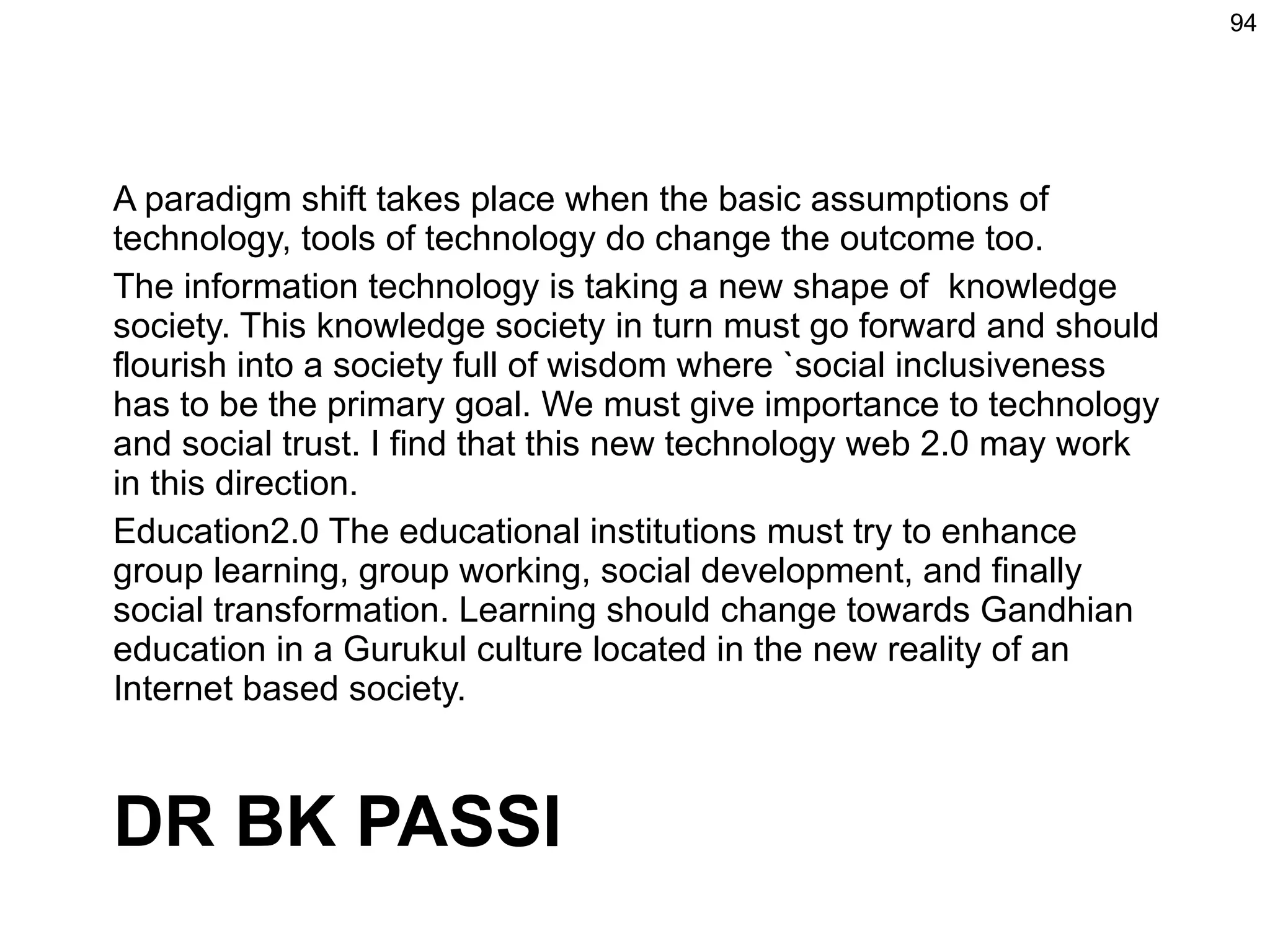 A paradigm shift takes place when the basic assumptions of technology, tools of technology do change the outcome too.  The information technology is taking a new shape of  knowledge society. This knowledge society in turn must go forward and should flourish into a society full of wisdom where `social inclusiveness has to be the primary goal. We must give importance to technology and social trust. I find that this new technology web 2.0 may work in this direction. Education2.0 The educational institutions must try to enhance group learning, group working, social development, and finally social transformation. Learning should change towards Gandhian education in a Gurukul culture located in the new reality of an Internet based society.  DR BK PASSI 