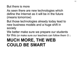 MUCH MORE, THE WEB COULD BE SMART But there is more As seen there are new technologies which define the Internet as it will be in the future (means tomorrow) But those technologies already today lead to new business models and a huge shift in society We better make sure we prepare our students for this  (or make sure our teachers can follow them     ) 