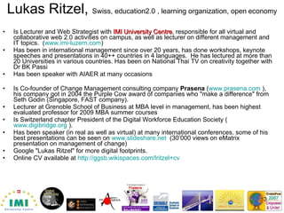 Lukas Ritzel,  Swiss, education2.0 , learning organization, open   economy Is Lecturer and Web Strategist with  IMI University Centre , responsible for all virtual and collaborative web 2.0 activities on campus, as well as lecturer on different management and IT topics.  ( www.imi-luzern.com ) Has been in international management since over 20 years, has done workshops, keynote speeches and presentations in 40++ countries in 4 languages.  He has lectured at more than 20 Universities in various countries. Has been on National Thai TV on creativity together with Dr BK Passi Has been speaker with AIAER at many occasions Is Co-founder of Change Management consulting company  Prasena  ( www.prasena.com  ), his company got in 2004 the Purple Cow award of companies who "make a difference" from Seth Godin (Singapore, FAST company).  Lecturer at Grenoble School of Business at MBA level in management, has been highest evaluated professor for 2009 MBA summer courses Is Switzerland chapter President of the Digital Workforce Education Society ( www.digibridge.org  ).  Has been speaker (in real as well as virtual) at many international conferences, some of his best presentations can be seen on  www.slideshare.net   (30’000 views on eMatrix presentation on management of change) Google "Lukas Ritzel" for more digital footprints.  Online CV available at  http://ggsb.wikispaces.com/lritzel+cv   