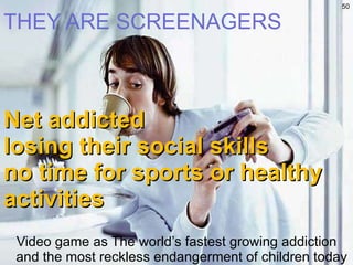 THEY ARE SCREENAGERS Net addicted losing their social skills no time for sports or healthy activities Video game as The world’s fastest growing addiction and the most reckless endangerment of children today 
