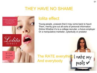 THEY HAVE NO SHAME lolita effect Young people, unaware that it may come back to haunt Them, merrily give out all sorts of personal information  Online Whether it’s to a college recruiter, a future employer Or a manipulative marketer, cyberbully or predator The RATE everything  And everybody 