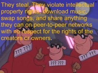 They steal. They violate intellectual property rights, download music, swap songs, and share anything they can on peer-to-peer networks with no respect for the rights of the creators or owners . 