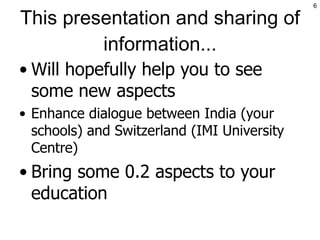 This presentation and sharing of information... Will hopefully help you to see some new aspects Enhance dialogue between India (your schools) and Switzerland (IMI University Centre) Bring some 0.2 aspects to your education 