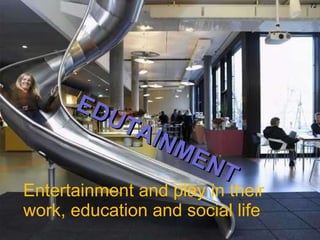 Entertainment and play in their work, education and social life EDUTAINMENT 