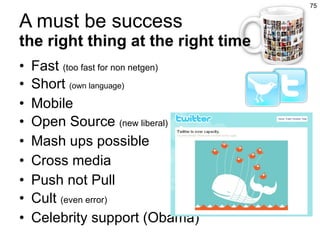 A must be success the right thing at the right time Fast  (too fast for non netgen) Short  (own language) Mobile Open Source  (new liberal) Mash ups possible Cross media Push not Pull Cult  (even error) Celebrity support (Obama) 