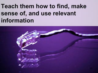 Teach them how to find, make sense of, and use relevant information 